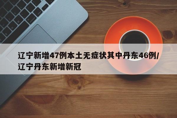辽宁新增47例本土无症状其中丹东46例/辽宁丹东新增新冠
