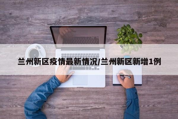 兰州新区疫情最新情况/兰州新区新增1例