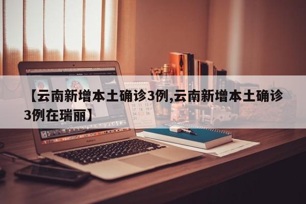 【云南新增本土确诊3例,云南新增本土确诊3例在瑞丽】