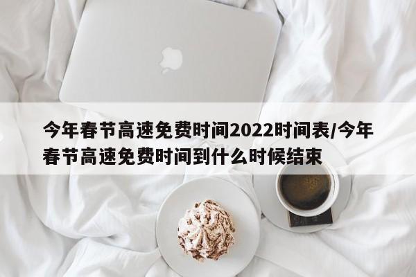 今年春节高速免费时间2022时间表/今年春节高速免费时间到什么时候结束
