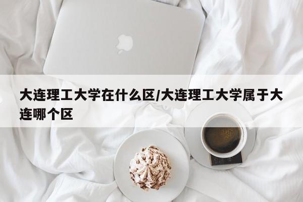 大连理工大学在什么区/大连理工大学属于大连哪个区
