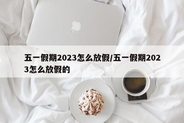 五一假期2023怎么放假/五一假期2023怎么放假的