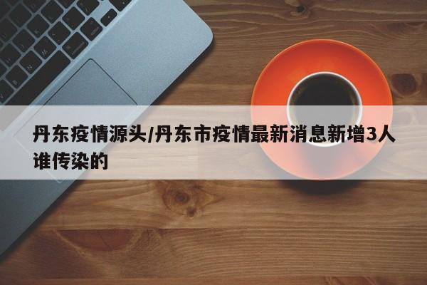丹东疫情源头/丹东市疫情最新消息新增3人谁传染的