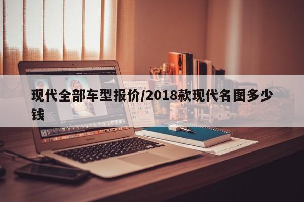 现代全部车型报价/2018款现代名图多少钱