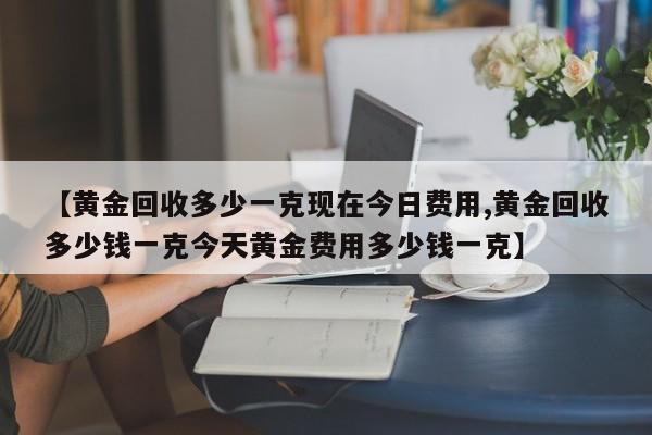【黄金回收多少一克现在今日费用,黄金回收多少钱一克今天黄金费用多少钱一克】