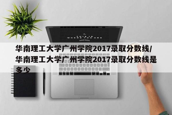 华南理工大学广州学院2017录取分数线/华南理工大学广州学院2017录取分数线是多少