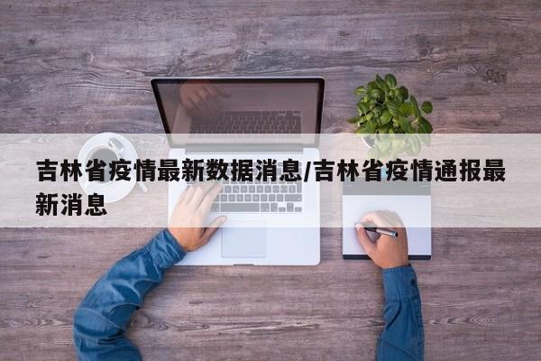 吉林省疫情最新数据消息/吉林省疫情通报最新消息