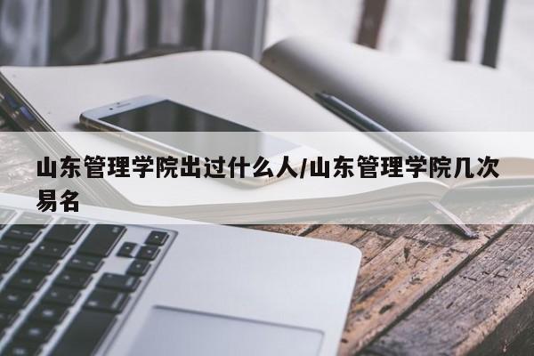山东管理学院出过什么人/山东管理学院几次易名