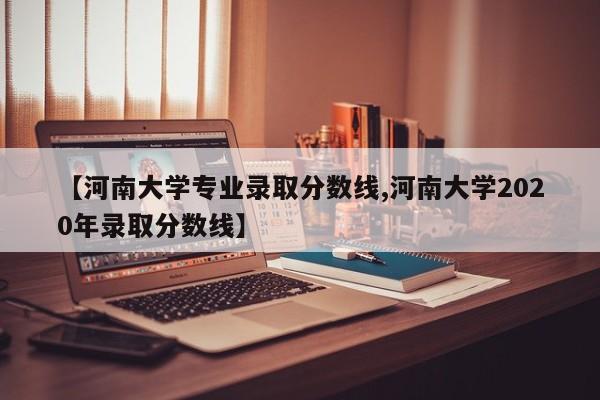 【河南大学专业录取分数线,河南大学2020年录取分数线】