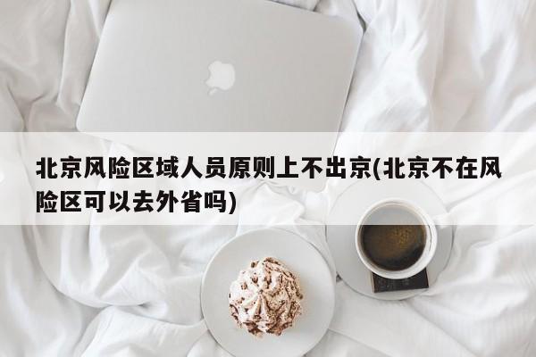 北京风险区域人员原则上不出京(北京不在风险区可以去外省吗)