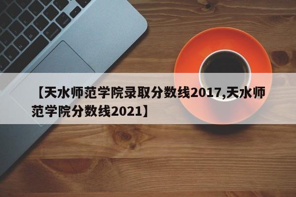 【天水师范学院录取分数线2017,天水师范学院分数线2021】