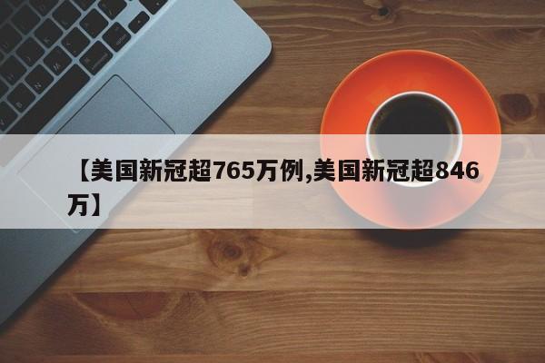 【美国新冠超765万例,美国新冠超846万】