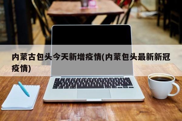 内蒙古包头今天新增疫情(内蒙包头最新新冠疫情)