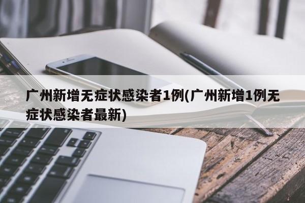 广州新增无症状感染者1例(广州新增1例无症状感染者最新)