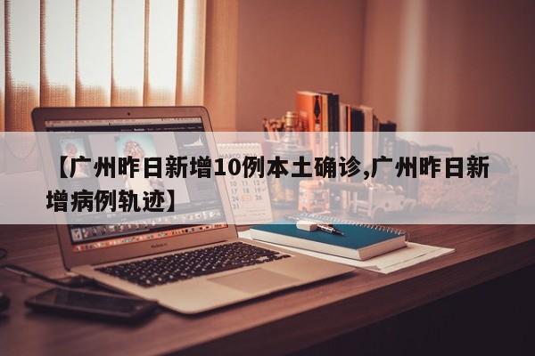 【广州昨日新增10例本土确诊,广州昨日新增病例轨迹】