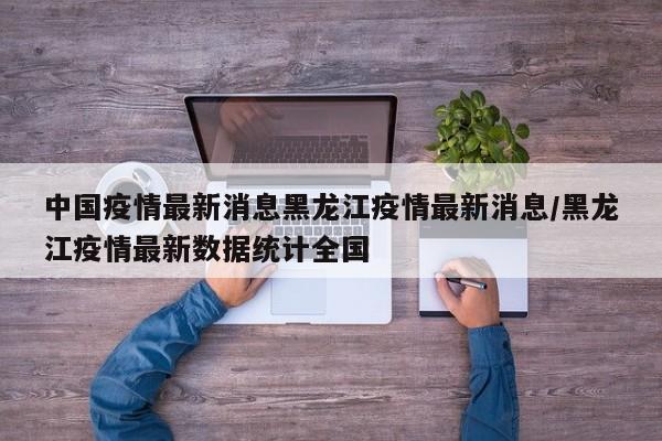 中国疫情最新消息黑龙江疫情最新消息/黑龙江疫情最新数据统计全国