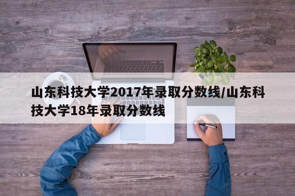 山东科技大学2017年录取分数线/山东科技大学18年录取分数线