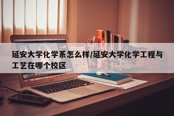 延安大学化学系怎么样/延安大学化学工程与工艺在哪个校区