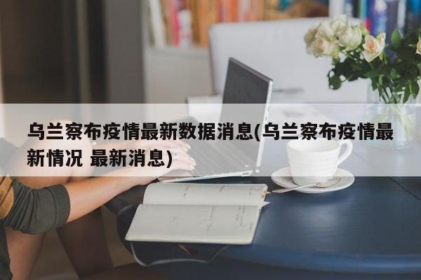 乌兰察布疫情最新数据消息(乌兰察布疫情最新情况 最新消息)