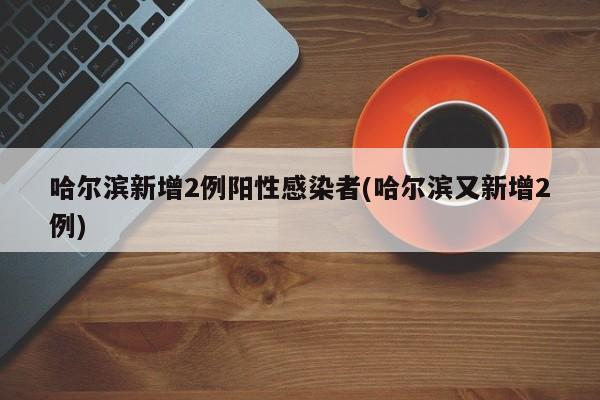 哈尔滨新增2例阳性感染者(哈尔滨又新增2例)