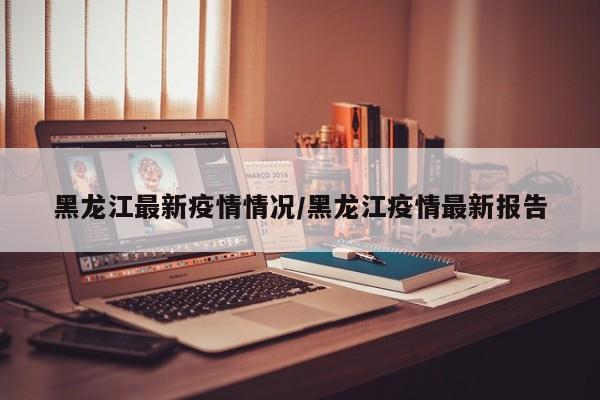 黑龙江最新疫情情况/黑龙江疫情最新报告