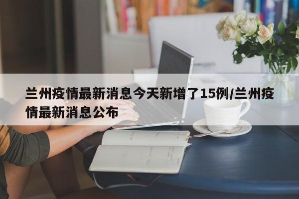 兰州疫情最新消息今天新增了15例/兰州疫情最新消息公布
