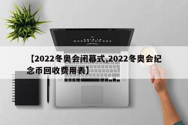 【2022冬奥会闭幕式,2022冬奥会纪念币回收费用表】