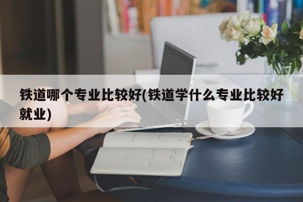 铁道哪个专业比较好(铁道学什么专业比较好就业)