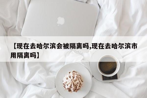 【现在去哈尔滨会被隔离吗,现在去哈尔滨市用隔离吗】