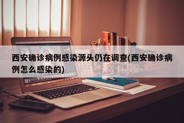 西安确诊病例感染源头仍在调查(西安确诊病例怎么感染的)