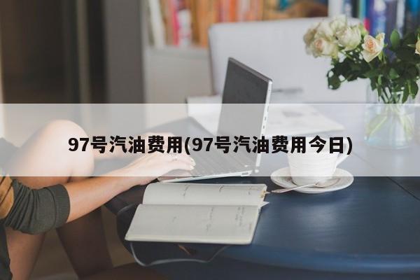 97号汽油费用(97号汽油费用今日)