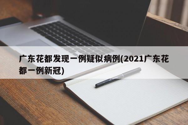 广东花都发现一例疑似病例(2021广东花都一例新冠)