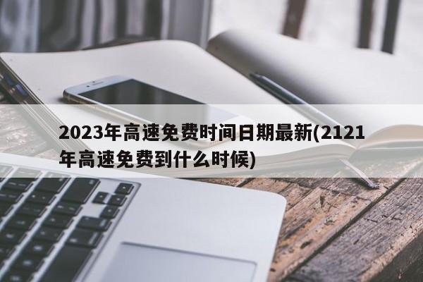 2023年高速免费时间日期最新(2121年高速免费到什么时候)