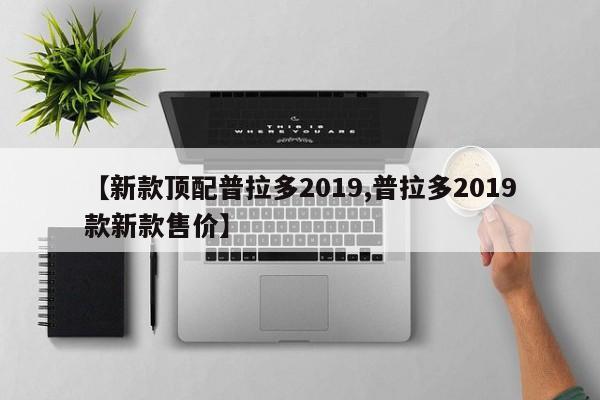 【新款顶配普拉多2019,普拉多2019款新款售价】