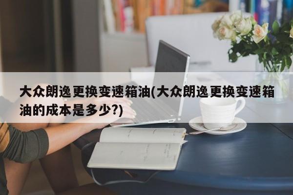 大众朗逸更换变速箱油(大众朗逸更换变速箱油的成本是多少?)