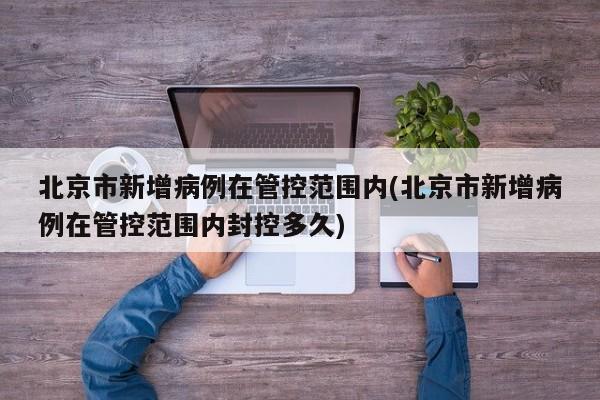 北京市新增病例在管控范围内(北京市新增病例在管控范围内封控多久)