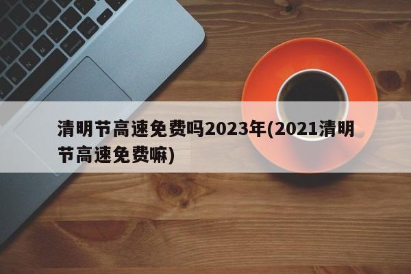 清明节高速免费吗2023年(2021清明节高速免费嘛)