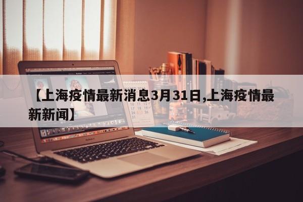 【上海疫情最新消息3月31日,上海疫情最新新闻】