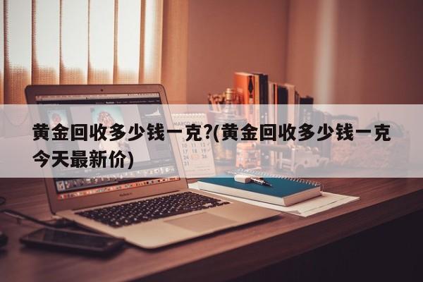 黄金回收多少钱一克?(黄金回收多少钱一克今天最新价)