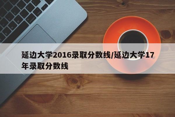 延边大学2016录取分数线/延边大学17年录取分数线