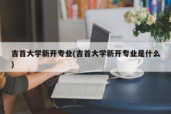 吉首大学新开专业(吉首大学新开专业是什么)