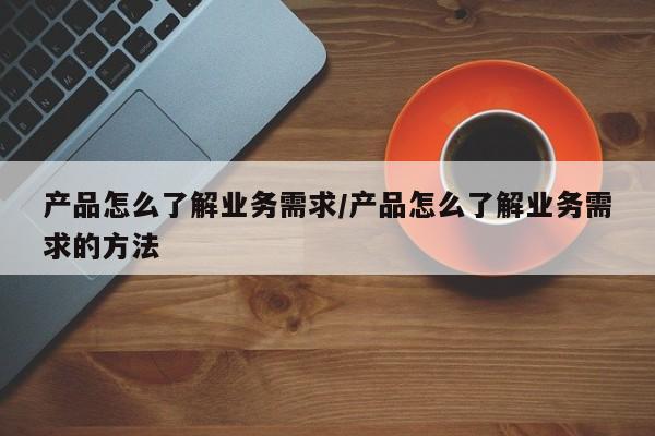 产品怎么了解业务需求/产品怎么了解业务需求的方法