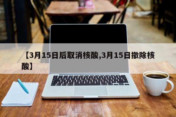 【3月15日后取消核酸,3月15日撤除核酸】