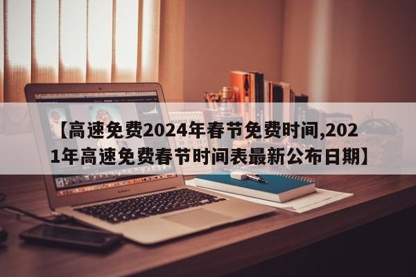 【高速免费2024年春节免费时间,2021年高速免费春节时间表最新公布日期】