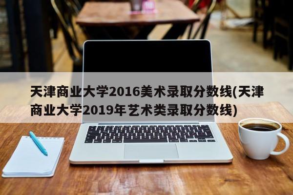天津商业大学2016美术录取分数线(天津商业大学2019年艺术类录取分数线)