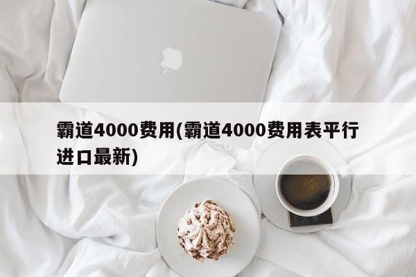 霸道4000费用(霸道4000费用表平行进口最新)