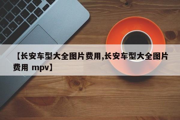 【长安车型大全图片费用,长安车型大全图片费用 mpv】