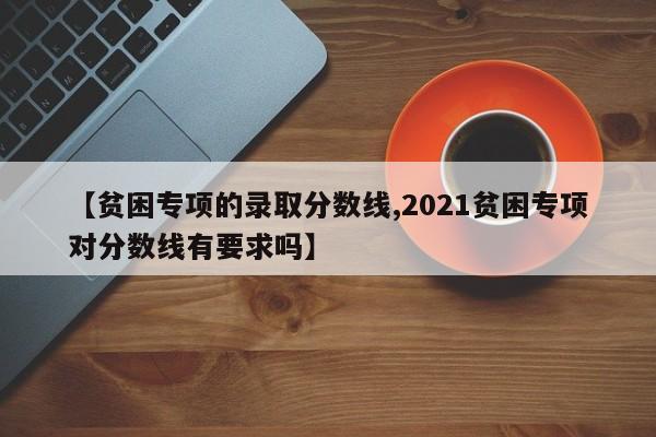 【贫困专项的录取分数线,2021贫困专项对分数线有要求吗】