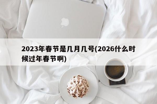 2023年春节是几月几号(2026什么时候过年春节啊)