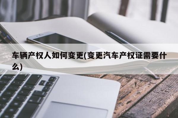 车辆产权人如何变更(变更汽车产权证需要什么)